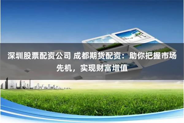 深圳股票配资公司 成都期货配资：助你把握市场先机，实现财富增值